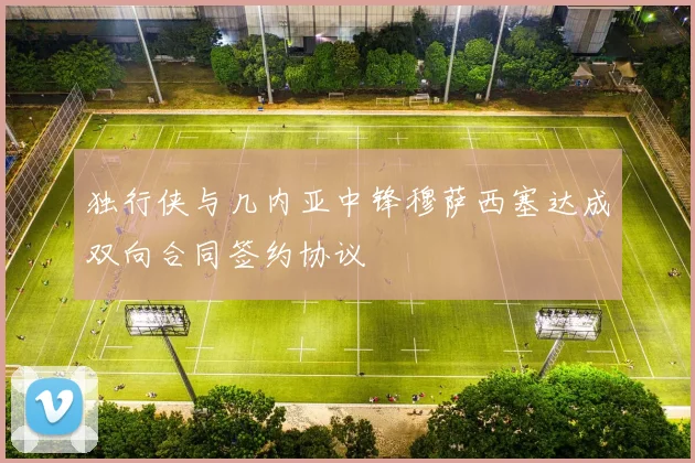 独行侠与几内亚中锋穆萨西塞达成双向合同签约协议