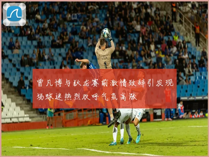 曾凡博与狄龙赛前激情致辞引发现场球迷热烈欢呼气氛高涨