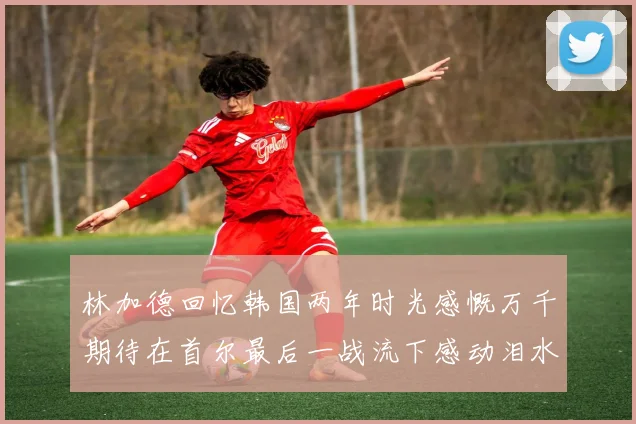 林加德回忆韩国两年时光感慨万千期待在首尔最后一战流下感动泪水