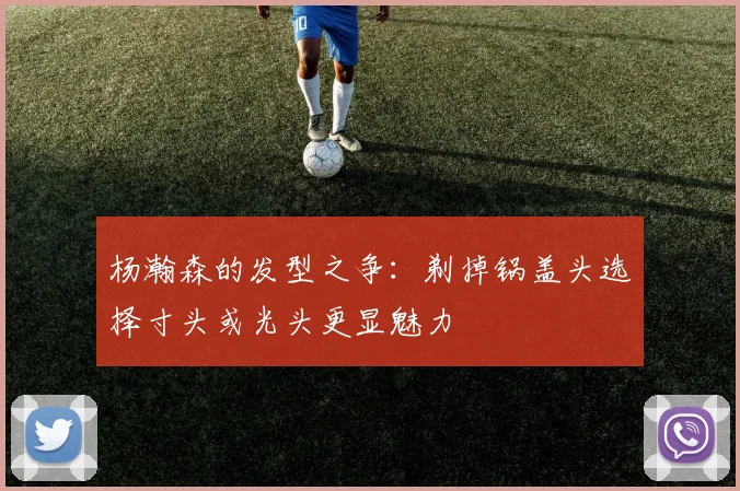 杨瀚森的发型之争：剃掉锅盖头选择寸头或光头更显魅力