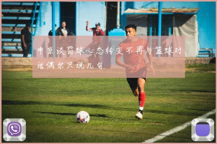 申京谈罚球心态转变不再与篮球对话偶尔只说几句