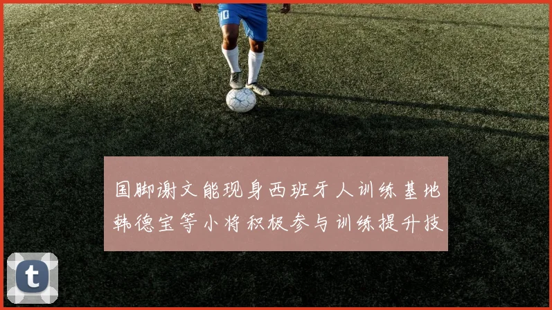 国脚谢文能现身西班牙人训练基地韩德宝等小将积极参与训练提升技艺