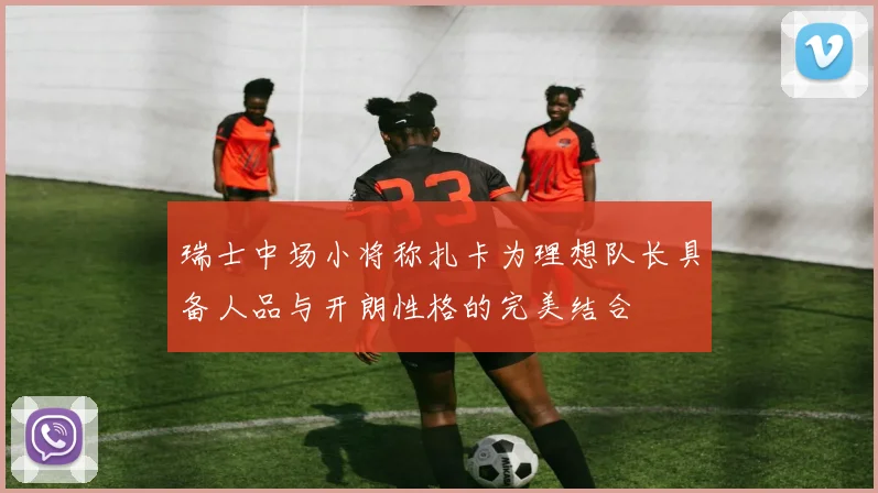 瑞士中场小将称扎卡为理想队长具备人品与开朗性格的完美结合