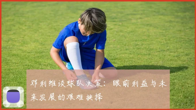 邓利维谈球队决策：眼前利益与未来发展的艰难抉择