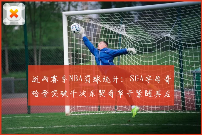 近两赛季NBA罚球统计：SGA字母哥哈登突破千次东契奇华子紧随其后
