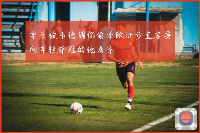 华子被韦德调侃偷学欧洲步直言要向年轻夺冠的他看齐