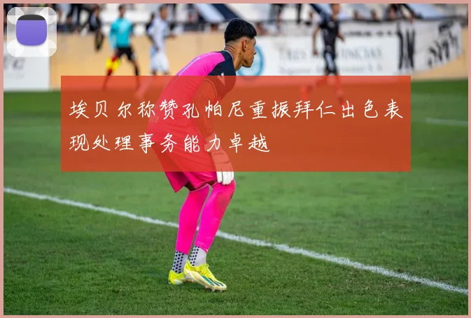 埃贝尔称赞孔帕尼重振拜仁出色表现处理事务能力卓越