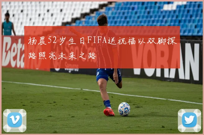 杨晨52岁生日FIFA送祝福以双脚探路照亮未来之路