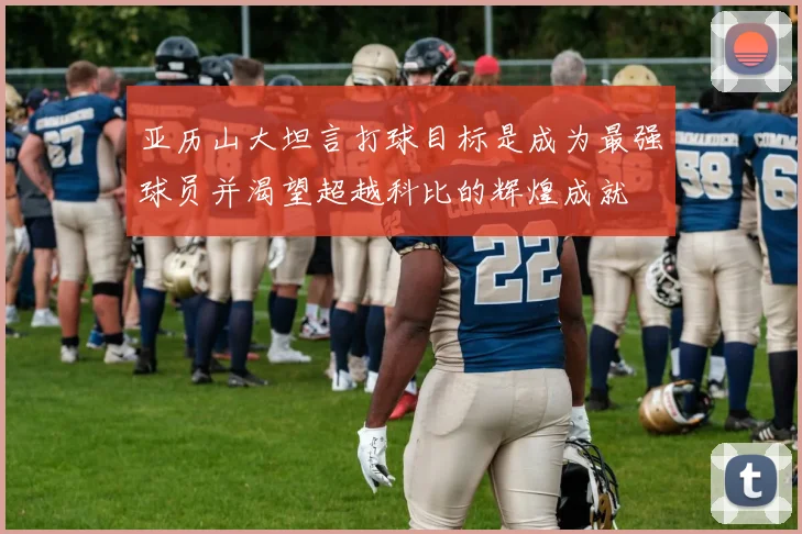 亚历山大坦言打球目标是成为最强球员并渴望超越科比的辉煌成就