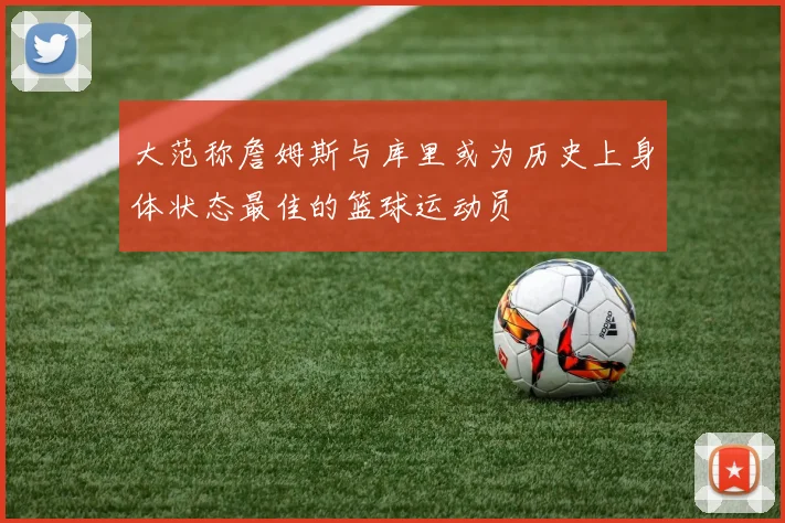 大范称詹姆斯与库里或为历史上身体状态最佳的篮球运动员