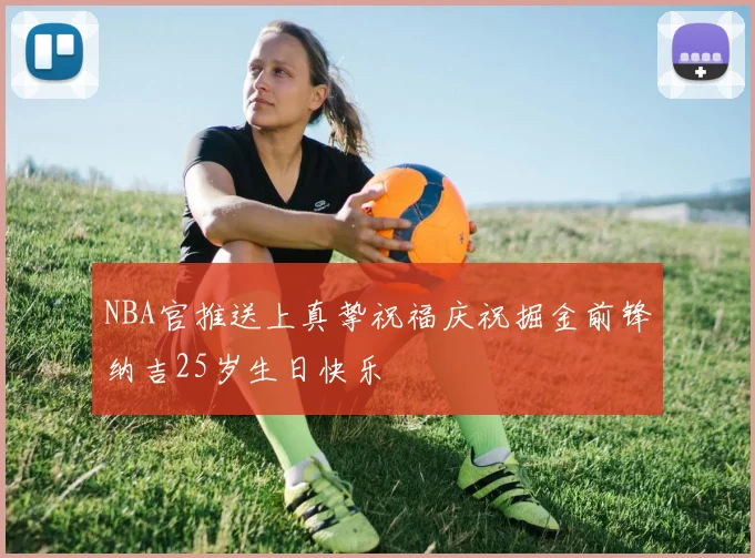 NBA官推送上真挚祝福庆祝掘金前锋纳吉25岁生日快乐