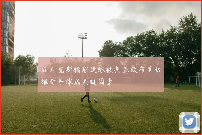 菲利克斯精彩进球被判无效布罗佐维奇手球成关键因素