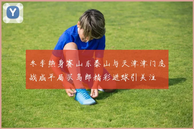 冬季热身赛山东泰山与天津津门虎战成平局买乌郎精彩进球引关注