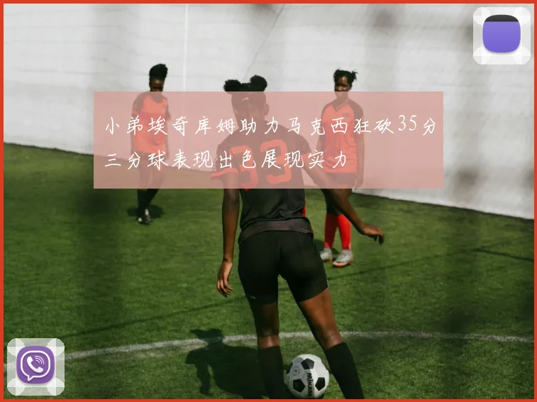 小弟埃奇库姆助力马克西狂砍35分三分球表现出色展现实力