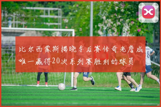 比尔西蒙斯揭晓季后赛传奇老詹成唯一赢得20次系列赛胜利的球员