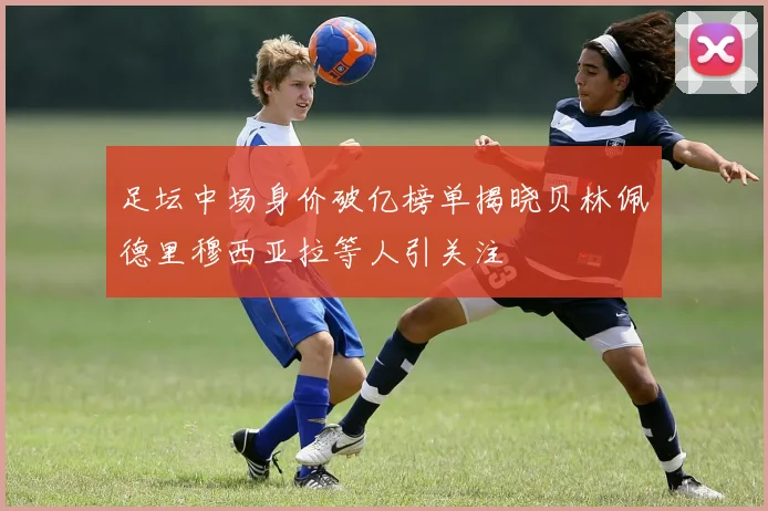 足坛中场身价破亿榜单揭晓贝林佩德里穆西亚拉等人引关注