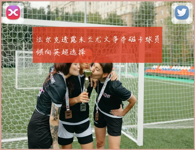 法尔克透露米兰尤文争夺磁卡球员倾向英超选择