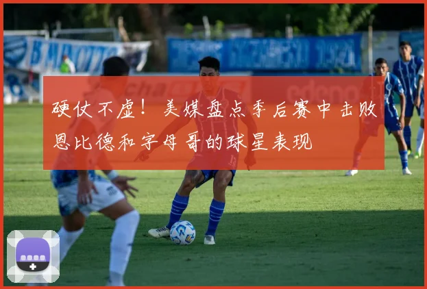 硬仗不虚！美媒盘点季后赛中击败恩比德和字母哥的球星表现