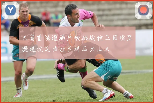 火箭首场遭遇严峻挑战控卫困境显现进攻乏力杜兰特压力山大