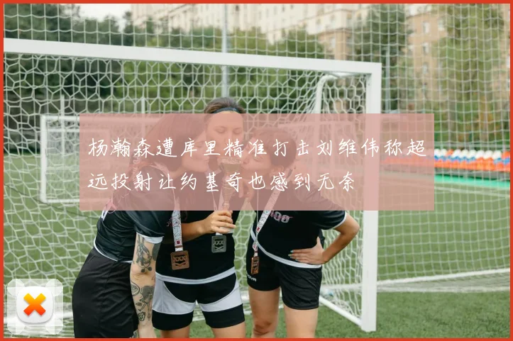 杨瀚森遭库里精准打击刘维伟称超远投射让约基奇也感到无奈