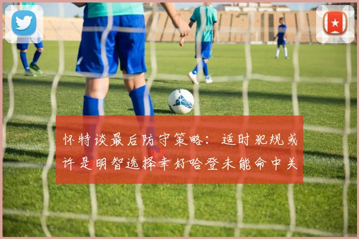 怀特谈最后防守策略：适时犯规或许是明智选择幸好哈登未能命中关键投篮