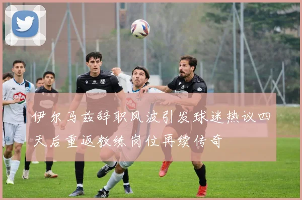 伊尔马兹辞职风波引发球迷热议四天后重返教练岗位再续传奇