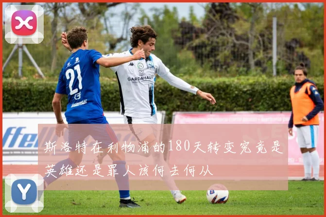 斯洛特在利物浦的180天转变究竟是英雄还是罪人该何去何从