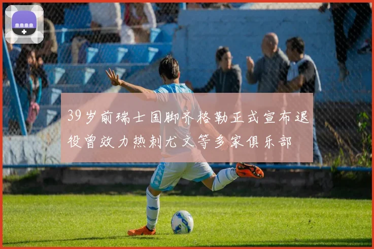 39岁前瑞士国脚齐格勒正式宣布退役曾效力热刺尤文等多家俱乐部