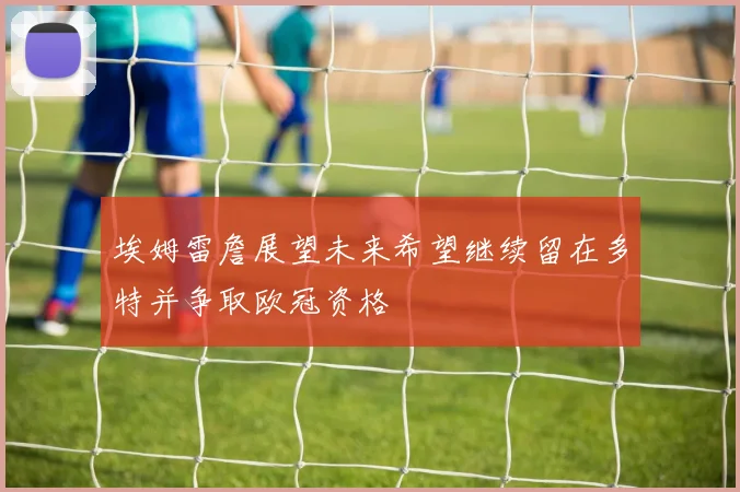 埃姆雷詹展望未来希望继续留在多特并争取欧冠资格