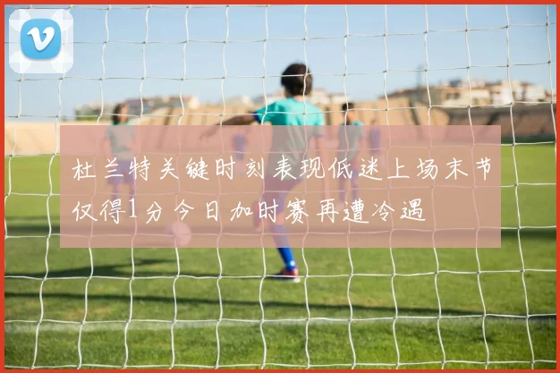 杜兰特关键时刻表现低迷上场末节仅得1分今日加时赛再遭冷遇