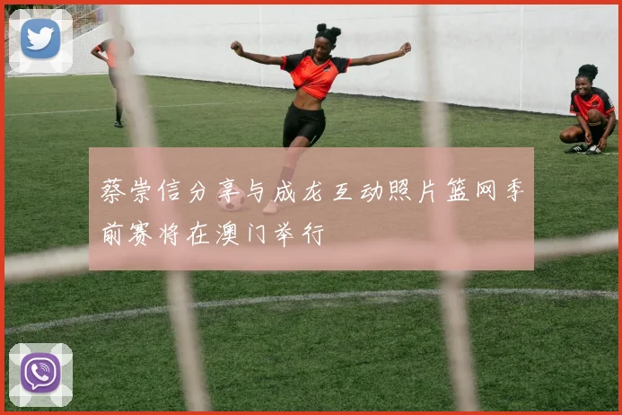 蔡崇信分享与成龙互动照片篮网季前赛将在澳门举行