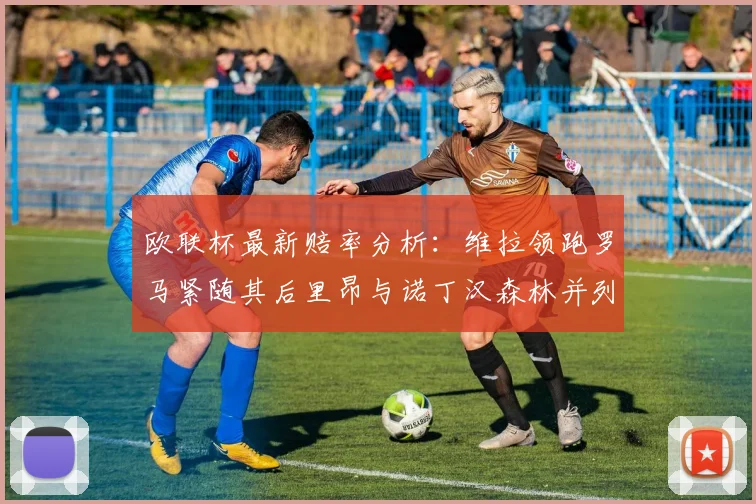 欧联杯最新赔率分析：维拉领跑罗马紧随其后里昂与诺丁汉森林并列争夺第三