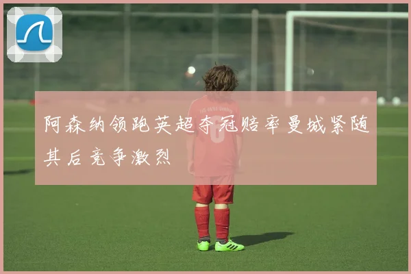 阿森纳领跑英超夺冠赔率曼城紧随其后竞争激烈