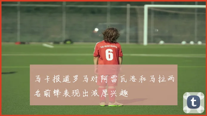 马卡报道罗马对阿雷瓦洛和马拉两名前锋表现出浓厚兴趣