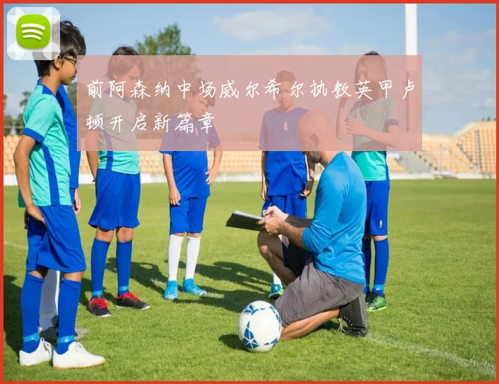 前阿森纳中场威尔希尔执教英甲卢顿开启新篇章
