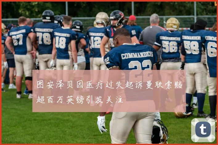 图安泽贝因医疗过失起诉曼联索赔超百万英镑引发关注